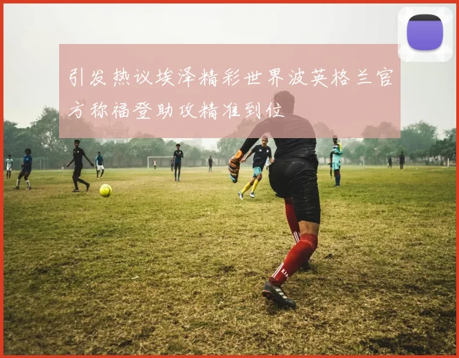 引发热议埃泽精彩世界波英格兰官方称福登助攻精准到位