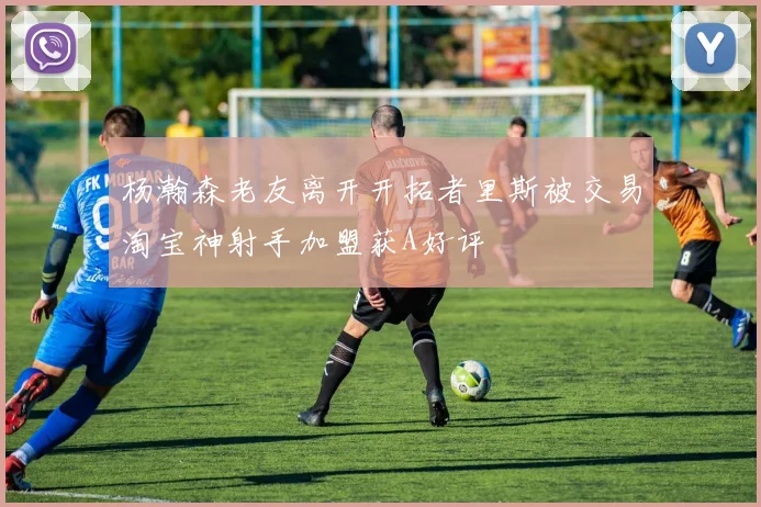 杨瀚森老友离开开拓者里斯被交易淘宝神射手加盟获A好评