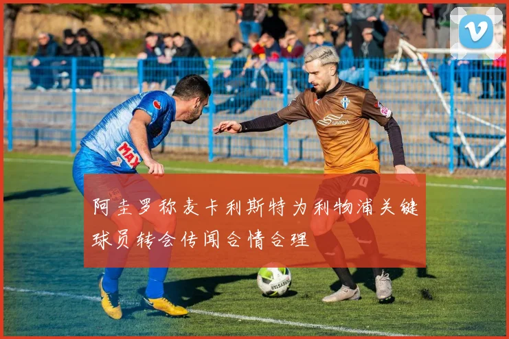 阿圭罗称麦卡利斯特为利物浦关键球员转会传闻合情合理