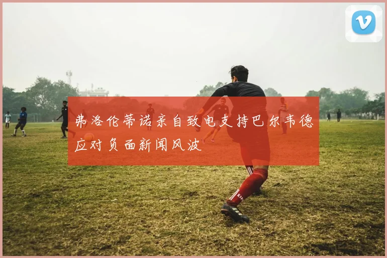 弗洛伦蒂诺亲自致电支持巴尔韦德应对负面新闻风波