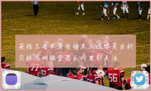 英格兰名单身价榜未入选球员分析贝林厄姆福登恩瓦内里引关注