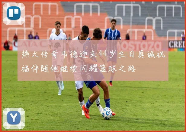 热火传奇韦德迎来44岁生日真诚祝福伴随他继续闪耀篮球之路