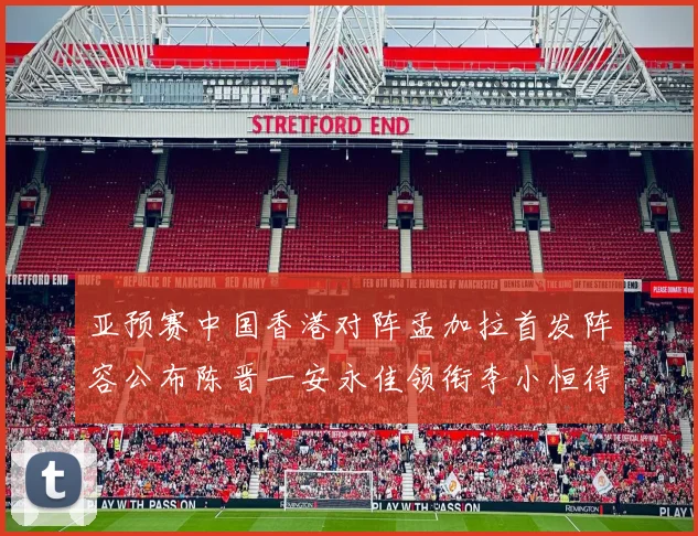 亚预赛中国香港对阵孟加拉首发阵容公布陈晋一安永佳领衔李小恒待命