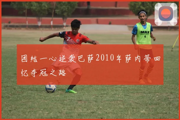 团结一心逆袭巴萨2010年萨内蒂回忆夺冠之路