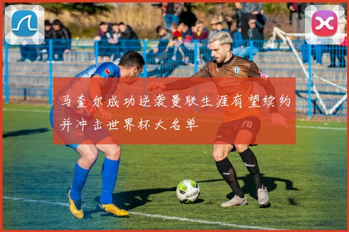 马奎尔成功逆袭曼联生涯有望续约并冲击世界杯大名单