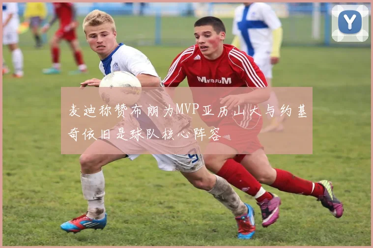 麦迪称赞布朗为MVP亚历山大与约基奇依旧是球队核心阵容