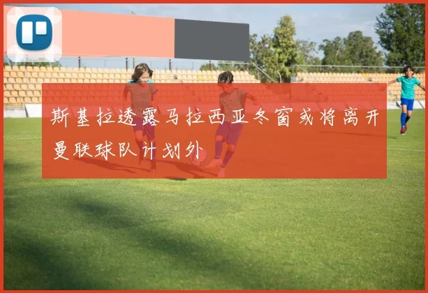 斯基拉透露马拉西亚冬窗或将离开曼联球队计划外