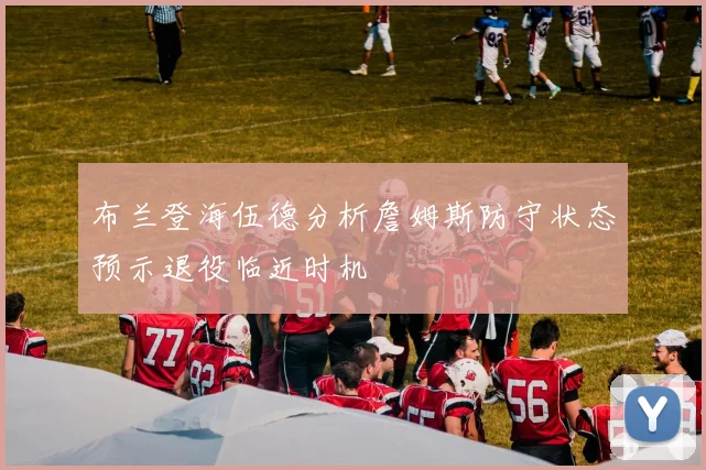 布兰登海伍德分析詹姆斯防守状态预示退役临近时机