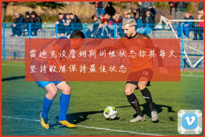 雷迪克谈詹姆斯训练状态称其每天坚持锻炼保持最佳状态