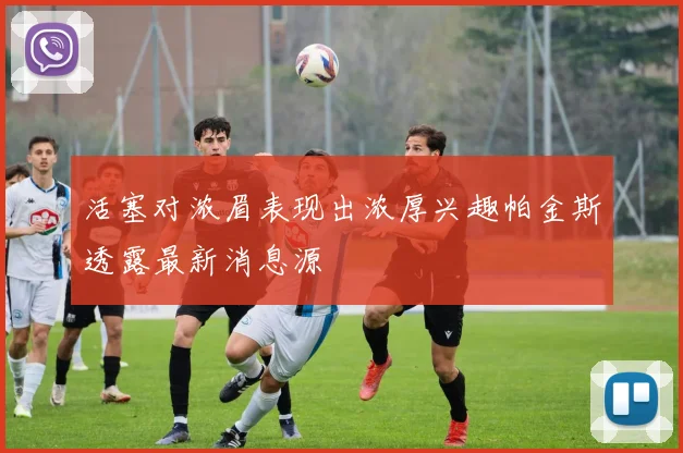 活塞对浓眉表现出浓厚兴趣帕金斯透露最新消息源