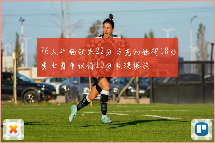 76人半场领先22分马克西独得18分勇士首节仅得10分表现惨淡
