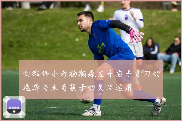 刘维伟小考杨瀚森左手右手拿刀的选择与米奇筷子的灵活运用