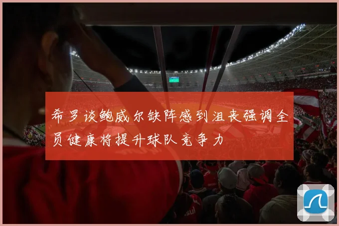 希罗谈鲍威尔缺阵感到沮丧强调全员健康将提升球队竞争力