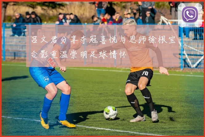吕文君分享夺冠喜悦与恩师徐根宝合影重温崇明足球情怀