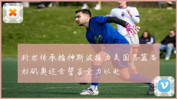 科尔传承精神斯波接力美国男篮洛杉矶奥运会誓言全力以赴