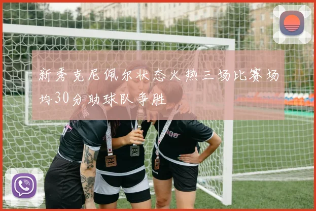 新秀克尼佩尔状态火热三场比赛场均30分助球队争胜