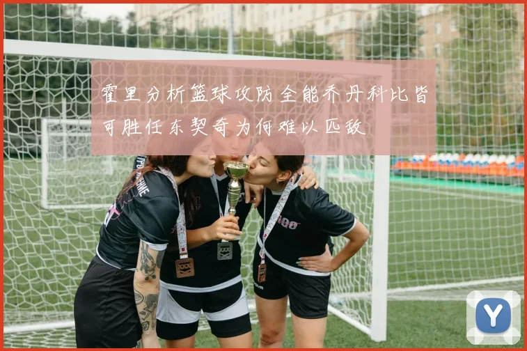 霍里分析篮球攻防全能乔丹科比皆可胜任东契奇为何难以匹敌