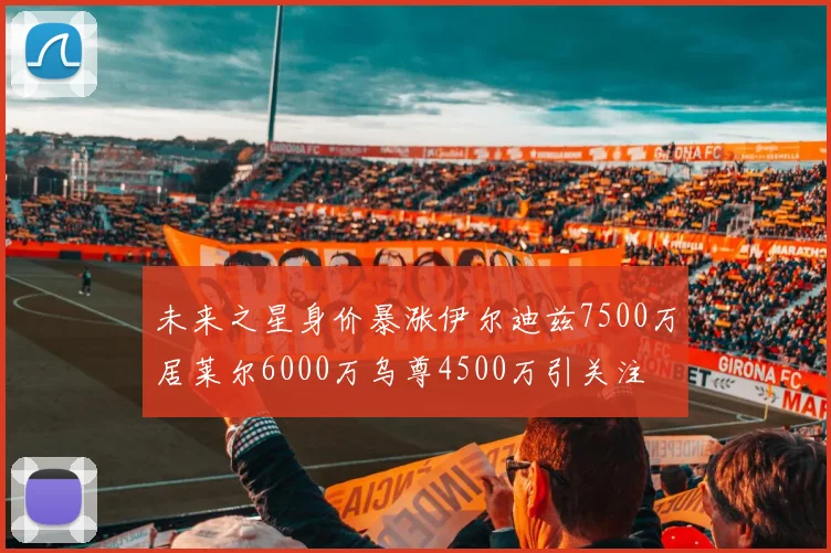 未来之星身价暴涨伊尔迪兹7500万居莱尔6000万乌尊4500万引关注