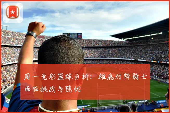 周一竞彩篮球分析：雄鹿对阵骑士面临挑战与隐忧