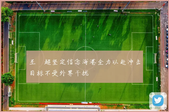 王燊超坚定信念海港全力以赴冲击目标不受外界干扰