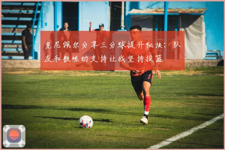 克尼佩尔分享三分球提升秘诀：队友和教练的支持让我坚持投篮