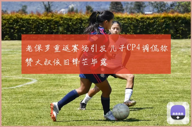老保罗重返赛场引发儿子CP4调侃称赞大叔依旧锋芒毕露