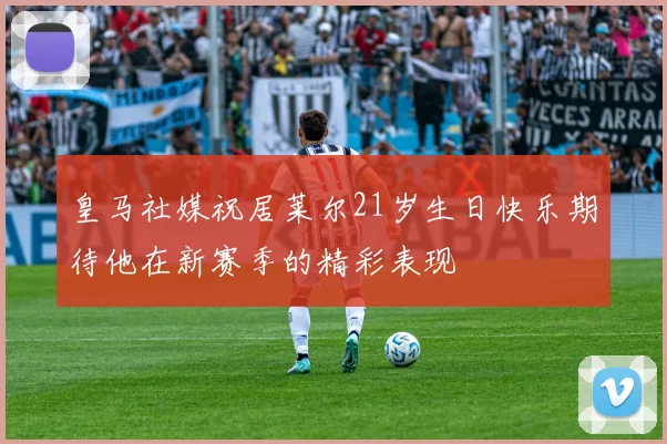 皇马社媒祝居莱尔21岁生日快乐期待他在新赛季的精彩表现