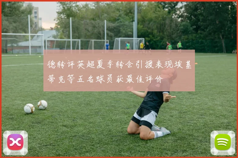 德转评英超夏季转会引援表现埃基蒂克等五名球员获最佳评价