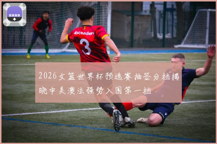 2026女篮世界杯预选赛抽签分档揭晓中美澳法强势入围第一档