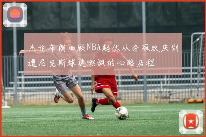 杰伦布朗回顾NBA起伏从夺冠欢庆到遭尼克斯球迷嘲讽的心路历程