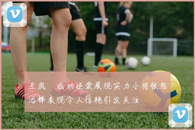 王岚嵚成功逆袭展现实力小将张陈治锋表现令人惊艳引发关注