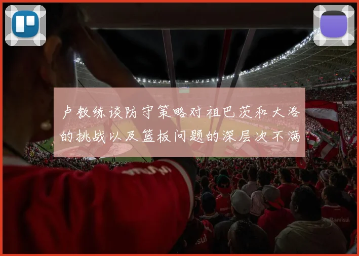 卢教练谈防守策略对祖巴茨和大洛的挑战以及篮板问题的深层次不满