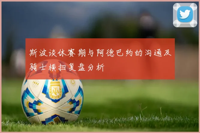 斯波谈休赛期与阿德巴约的沟通及骑士横扫复盘分析